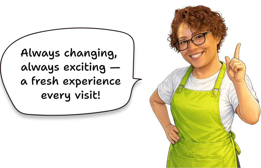Always changing, always exciting — a fresh experience every visit!