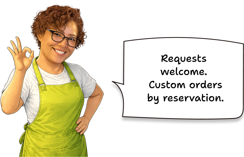 Requests welcome. Custom orders by reservation.